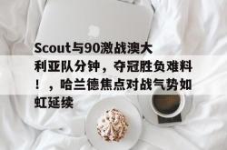 xingkong app-关于Scout与90激战澳大利亚队分钟，夺冠胜负难料！，哈兰德焦点对战气势如虹延续的信息-xingkong app